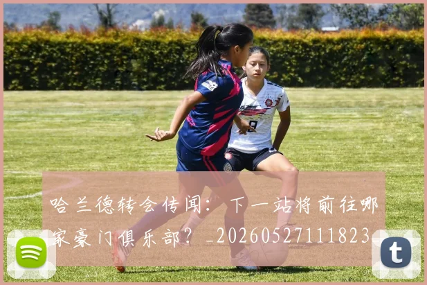 哈兰德转会传闻：下一站将前往哪家豪门俱乐部？_20260527111823_20260609132529