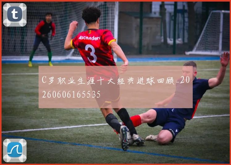 C罗职业生涯十大经典进球回顾_20260606165535
