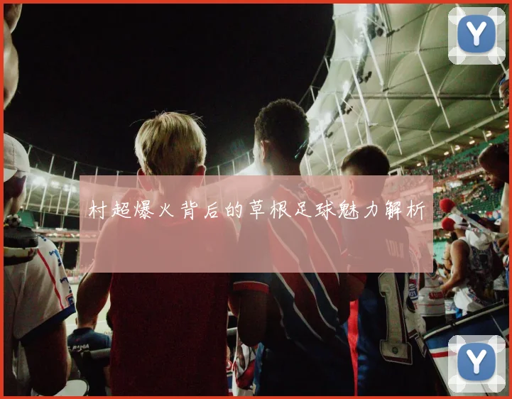 村超爆火背后的草根足球魅力解析