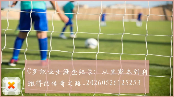 C罗职业生涯全纪录：从里斯本到利雅得的传奇之路_20260526125253