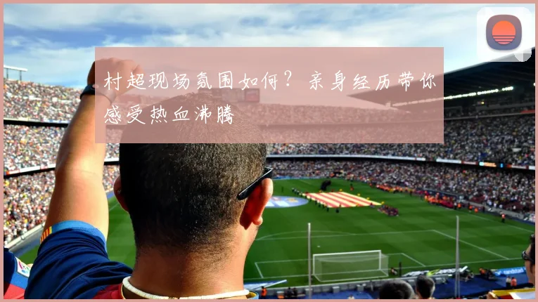村超现场氛围如何？亲身经历带你感受热血沸腾