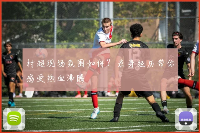 村超现场氛围如何?亲身经历带你感受热血沸腾