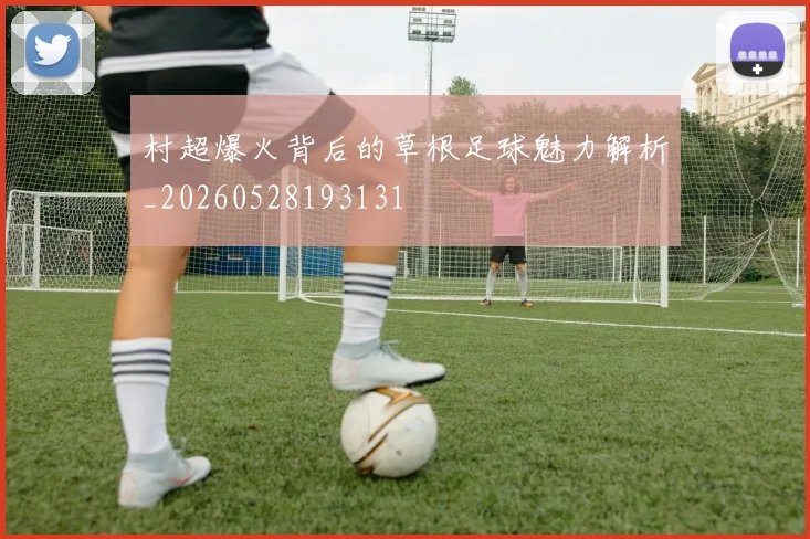 村超爆火背后的草根足球魅力解析_20260528193131