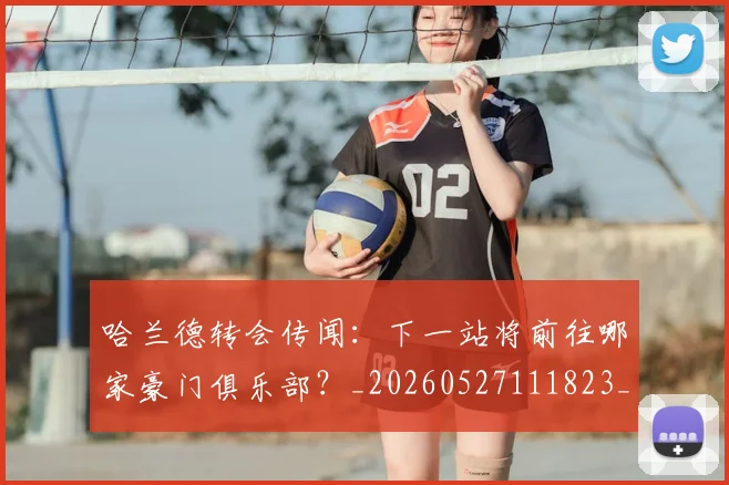 哈兰德转会传闻:下一站将前往哪家豪门俱乐部?_20260527111823_20260609132529